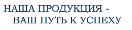 Наша продукция - Ваш путь к успеху